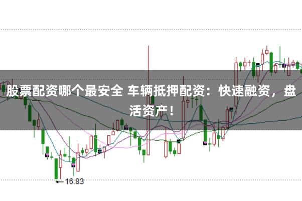 股票配资哪个最安全 车辆抵押配资：快速融资，盘活资产！
