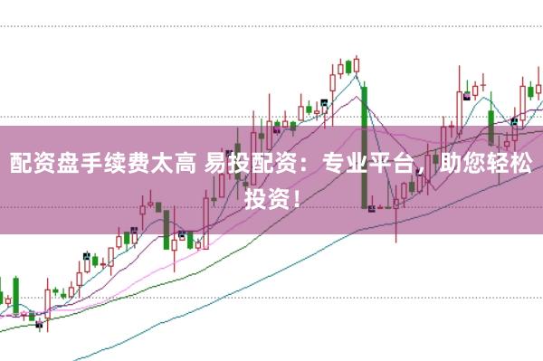 配资盘手续费太高 易投配资:专业平台,助您轻松投资!