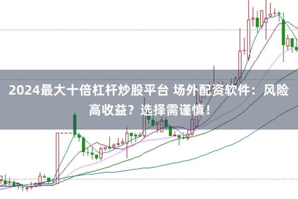 2024最大十倍杠杆炒股平台 场外配资软件：风险高收益？选择需谨慎！