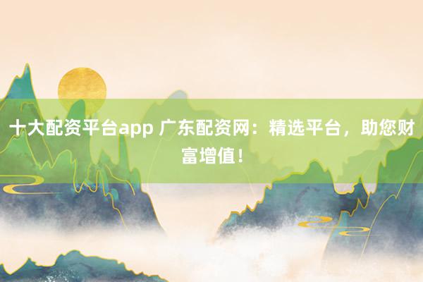 十大配资平台app 广东配资网：精选平台，助您财富增值！