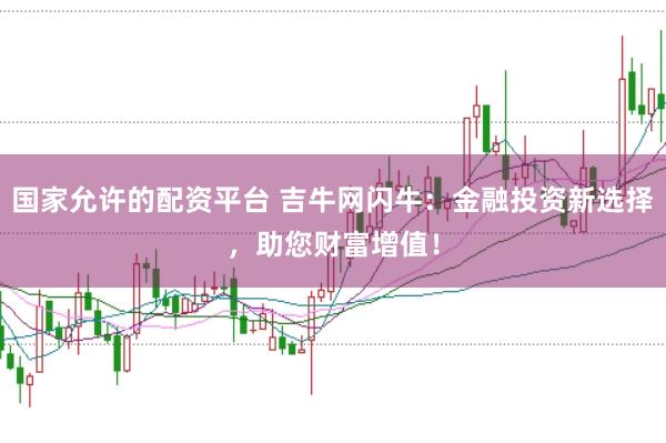 国家允许的配资平台 吉牛网闪牛：金融投资新选择，助您财富增值！