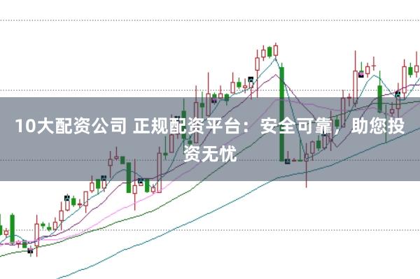10大配资公司 正规配资平台：安全可靠，助您投资无忧
