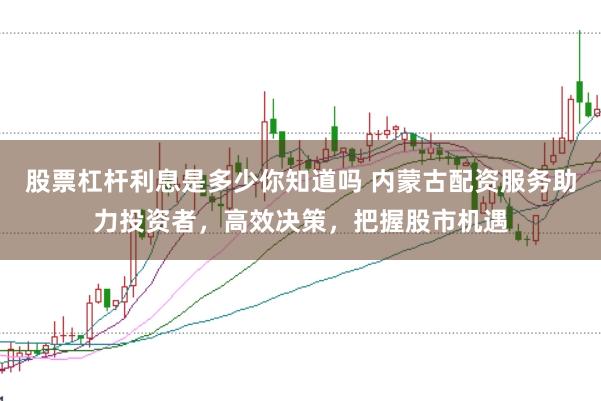 股票杠杆利息是多少你知道吗 内蒙古配资服务助力投资者,高效决策,把握股市机遇