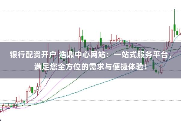 银行配资开户 浩鼎中心网站:一站式服务平台,满足您全方位的需求与便捷体验!
