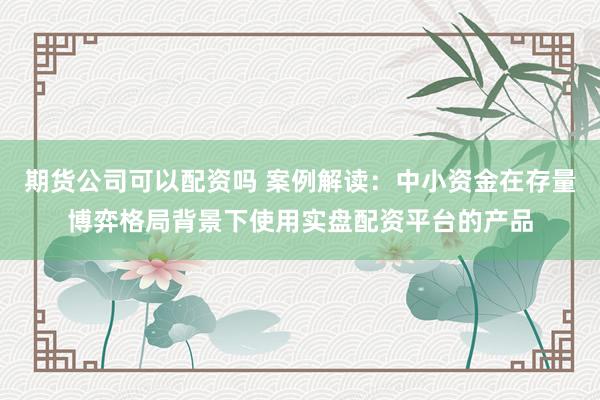 期货公司可以配资吗 案例解读:中小资金在存量博弈格局背景下使用实盘配资平台的产品
