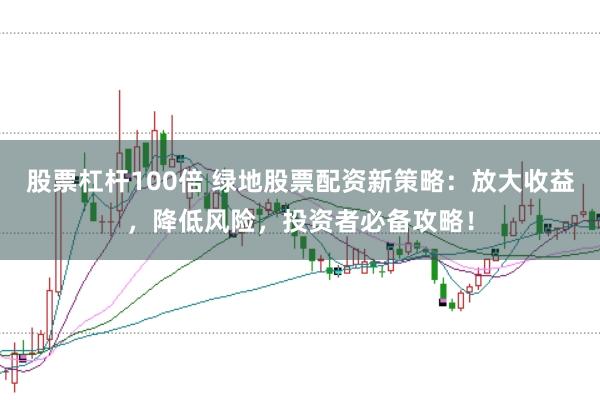 股票杠杆100倍 绿地股票配资新策略：放大收益，降低风险，投资者必备攻略！