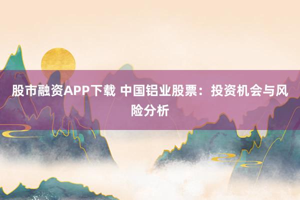 股市融资APP下载 中国铝业股票:投资机会与风险分析