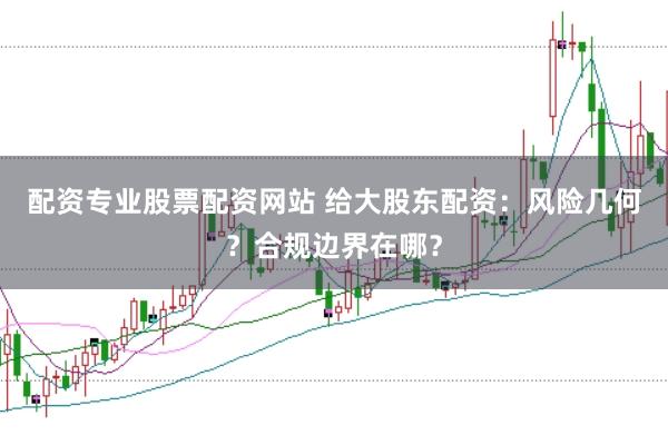 配资专业股票配资网站 给大股东配资：风险几何？合规边界在哪？