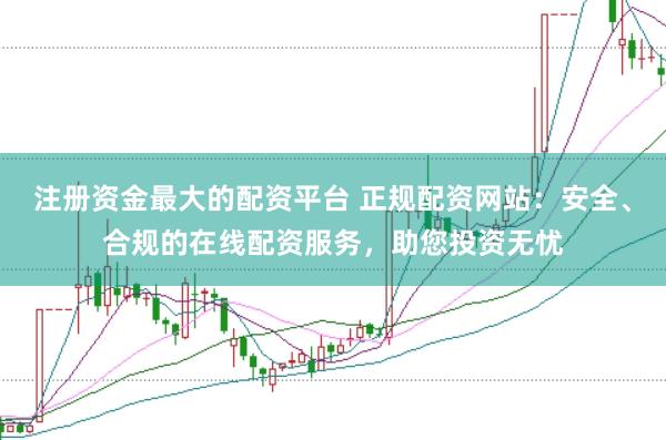 注册资金最大的配资平台 正规配资网站：安全、合规的在线配资服务，助您投资无忧