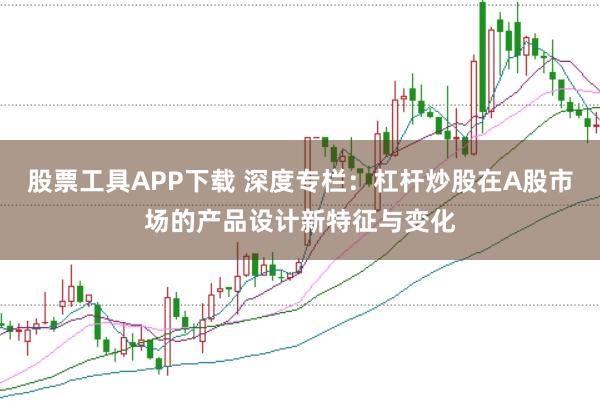 股票工具APP下载 深度专栏：杠杆炒股在A股市场的产品设计新特征与变化