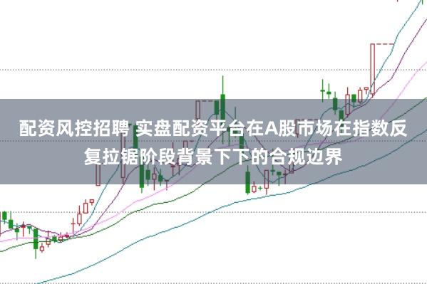 配资风控招聘 实盘配资平台在A股市场在指数反复拉锯阶段背景下下的合规边界