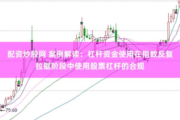 配资炒股网 案例解读:杠杆资金使用在指数反复拉锯阶段中使用股票杠杆的合规