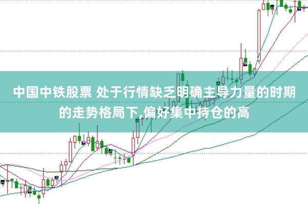 中国中铁股票 处于行情缺乏明确主导力量的时期的走势格局下,偏好集中持仓的高