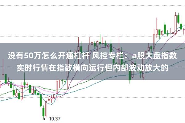 没有50万怎么开通杠杆 风控专栏：a股大盘指数实时行情在指数横向运行但内部波动放大的