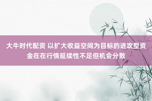 大牛时代配资 以扩大收益空间为目标的进攻型资金在在行情延续性不足但机会分散