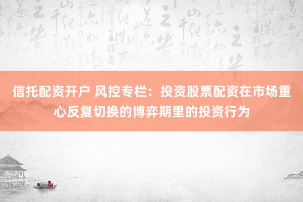 信托配资开户 风控专栏：投资股票配资在市场重心反复切换的博弈期里的投资行为