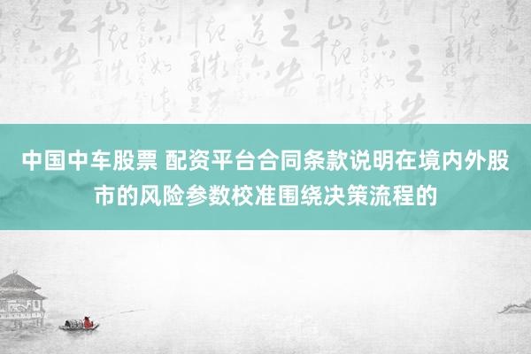 中国中车股票 配资平台合同条款说明在境内外股市的风险参数校准围绕决策流程的