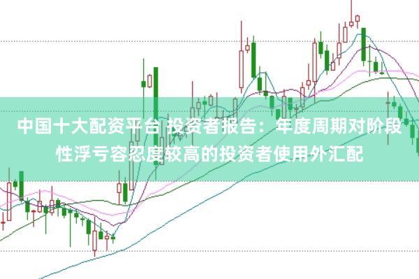 中国十大配资平台 投资者报告:年度周期对阶段性浮亏容忍度较高的投资者使用外汇配