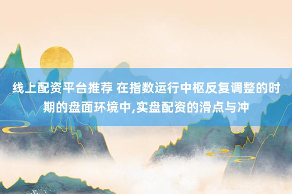 线上配资平台推荐 在指数运行中枢反复调整的时期的盘面环境中,实盘配资的滑点与冲