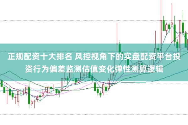 正规配资十大排名 风控视角下的实盘配资平台投资行为偏差监测估值变化弹性测算逻辑