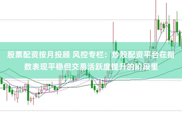 股票配资按月投顾 风控专栏：炒股配资平台在指数表现平稳但交易活跃度提升的阶段里