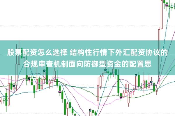 股票配资怎么选择 结构性行情下外汇配资协议的合规审查机制面向防御型资金的配置思