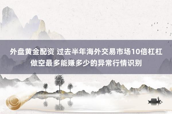 外盘黄金配资 过去半年海外交易市场10倍杠杠做空最多能赚多少的异常行情识别