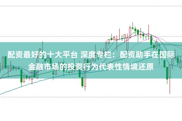 配资最好的十大平台 深度专栏：配资助手在国际金融市场的投资行为代表性情境还原