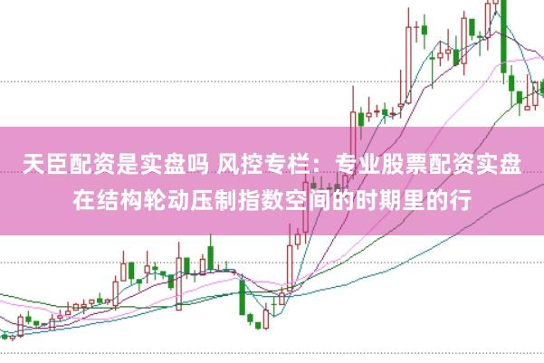 天臣配资是实盘吗 风控专栏：专业股票配资实盘在结构轮动压制指数空间的时期里的行