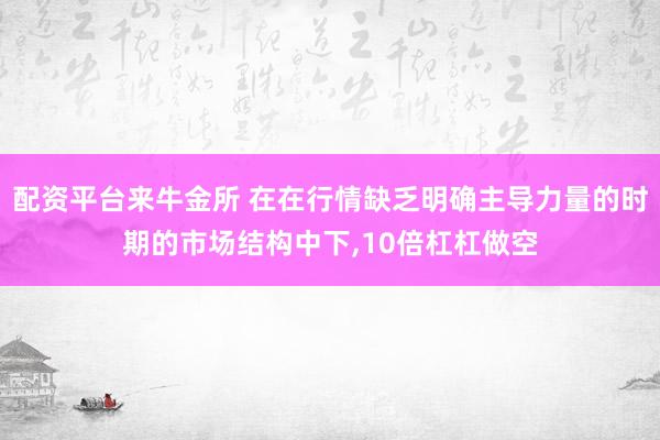 配资平台来牛金所 在在行情缺乏明确主导力量的时期的市场结构中下,10倍杠杠做空