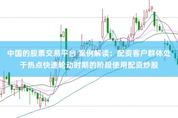 中国的股票交易平台 案例解读：配资客户群体处于热点快速轮动时期的阶段使用配资炒股