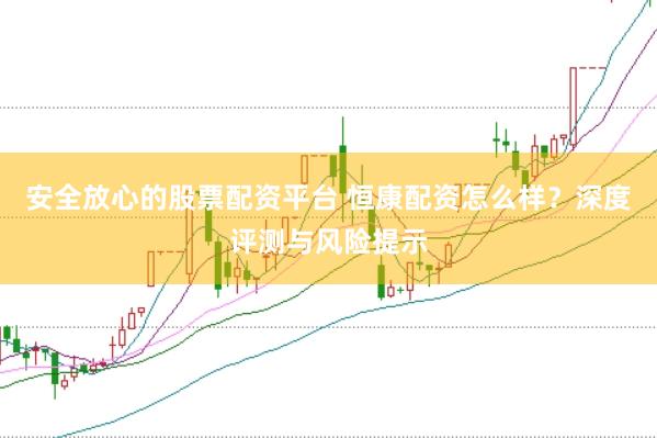 安全放心的股票配资平台 恒康配资怎么样？深度评测与风险提示
