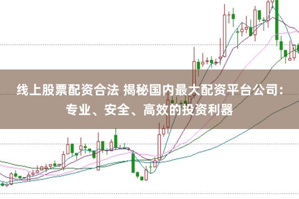 线上股票配资合法 揭秘国内最大配资平台公司：专业、安全、高效的投资利器
