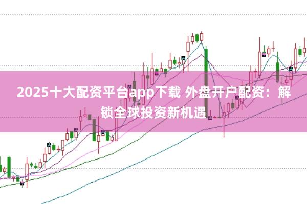 2025十大配资平台app下载 外盘开户配资：解锁全球投资新机遇