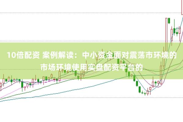 10倍配资 案例解读：中小资金面对震荡市环境的市场环境使用实盘配资平台的