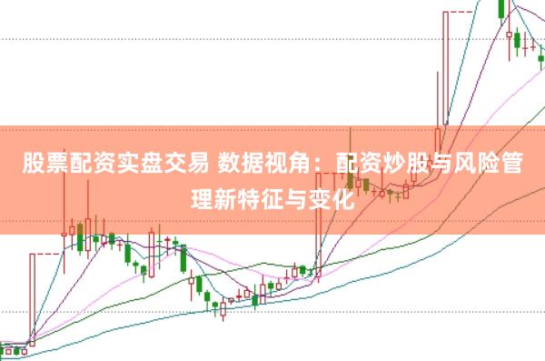 股票配资实盘交易 数据视角：配资炒股与风险管理新特征与变化