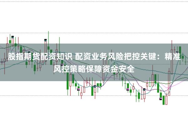 股指期货配资知识 配资业务风险把控关键：精准风控策略保障资金安全