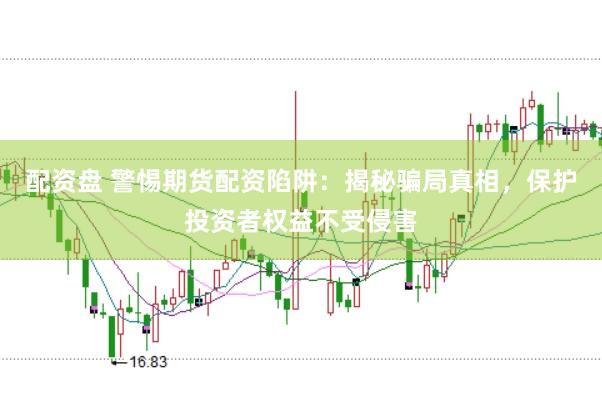 配资盘 警惕期货配资陷阱：揭秘骗局真相，保护投资者权益不受侵害