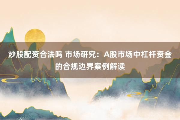 炒股配资合法吗 市场研究：A股市场中杠杆资金的合规边界案例解读