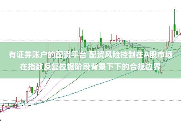 有证券账户的配资平台 配资风险控制在A股市场在指数反复拉锯阶段背景下下的合规边界