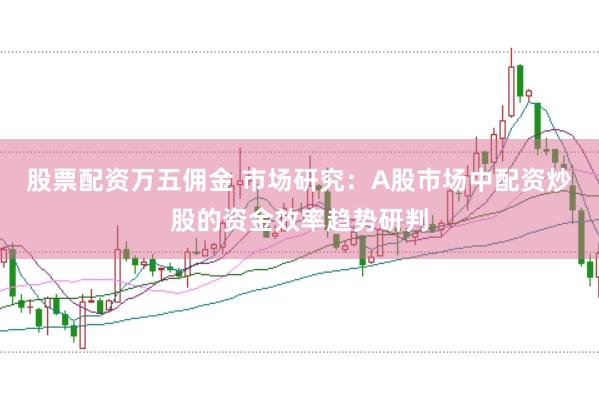 股票配资万五佣金 市场研究：A股市场中配资炒股的资金效率趋势研判