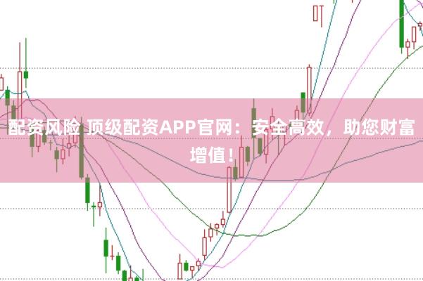 配资风险 顶级配资APP官网：安全高效，助您财富增值！