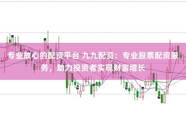 专业放心的配资平台 九九配资：专业股票配资服务，助力投资者实现财富增长