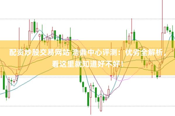 配资炒股交易网站 浩鼎中心评测：优劣全解析，看这里就知道好不好！