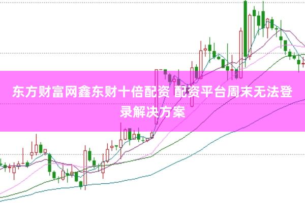 东方财富网鑫东财十倍配资 配资平台周末无法登录解决方案