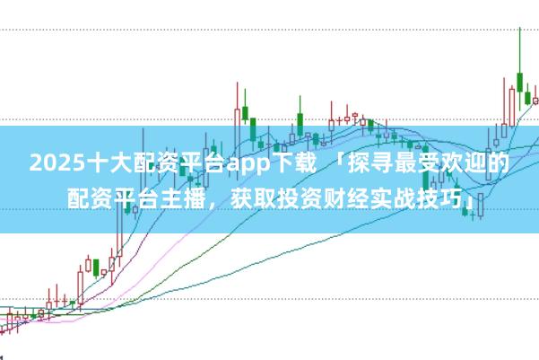 2025十大配资平台app下载 「探寻最受欢迎的配资平台主播，获取投资财经实战技巧」