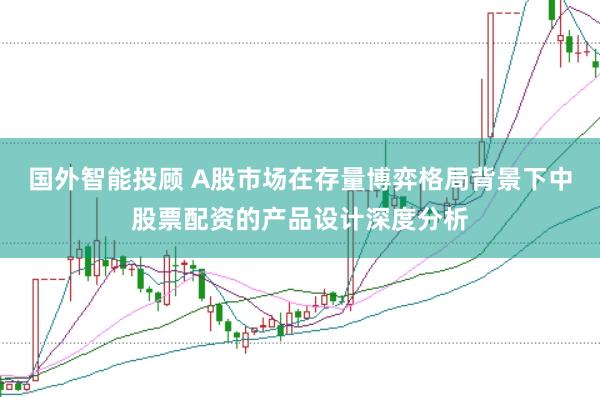 国外智能投顾 A股市场在存量博弈格局背景下中股票配资的产品设计深度分析