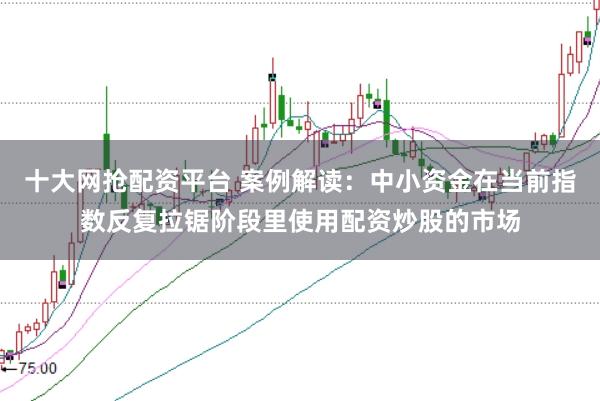 十大网抢配资平台 案例解读：中小资金在当前指数反复拉锯阶段里使用配资炒股的市场