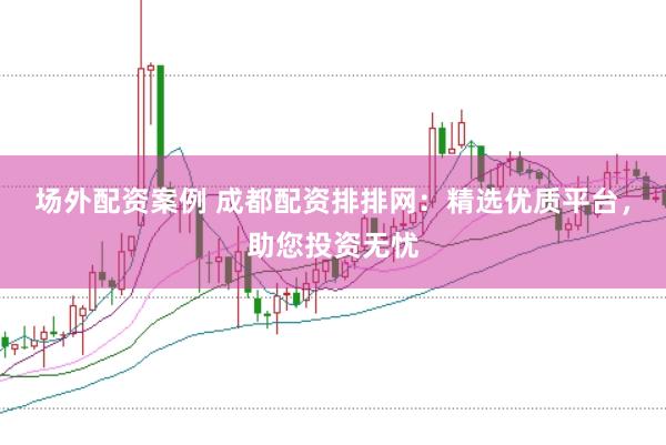 场外配资案例 成都配资排排网：精选优质平台，助您投资无忧