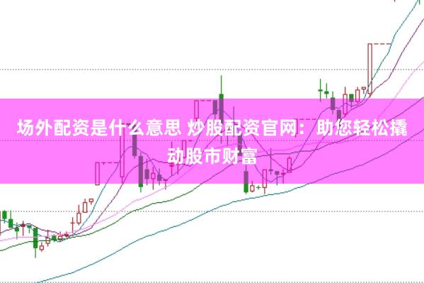 场外配资是什么意思 炒股配资官网：助您轻松撬动股市财富